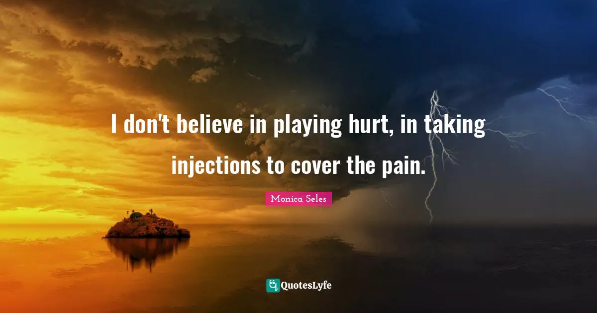 I don't believe in playing hurt, in taking injections to cover the pain.