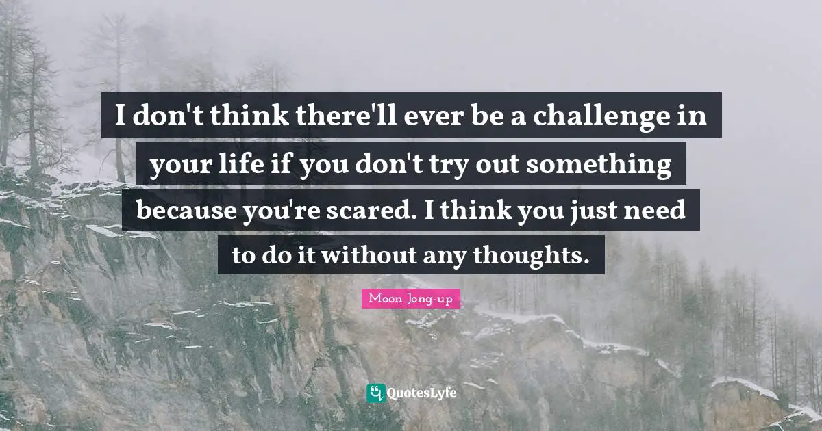 I don't think there'll ever be a challenge in your life if you don't try out something because you're scared. I think you just need to do it without any thoughts.