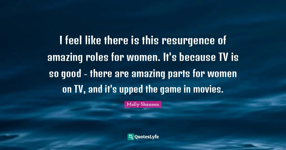 I feel like there is this resurgence of amazing roles for women. It's because TV is so good - there are amazing parts for women on TV, and it's upped the game in movies.