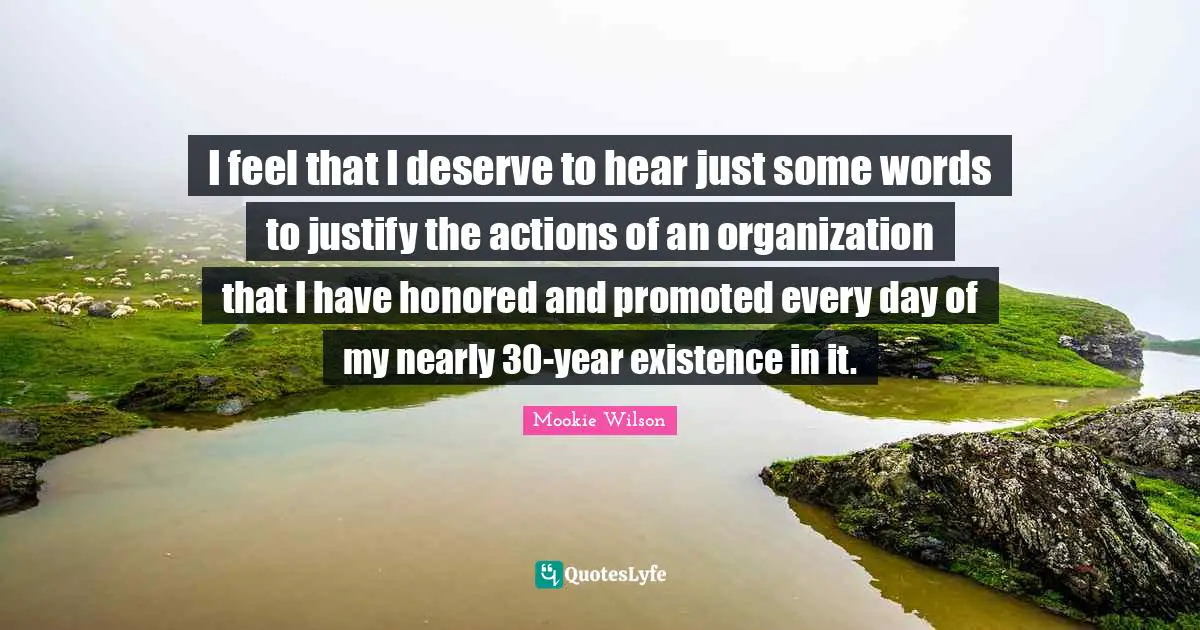I feel that I deserve to hear just some words to justify the actions of an organization that I have honored and promoted every day of my nearly 30-year existence in it.