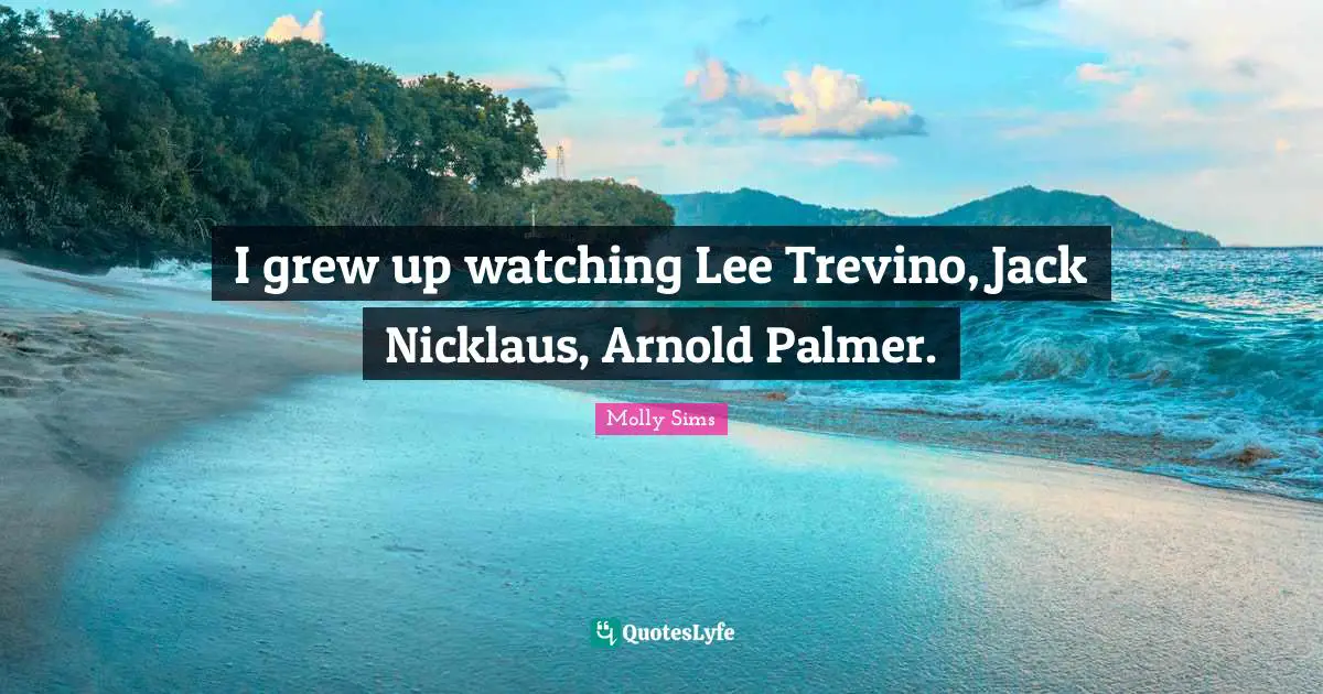 I grew up watching Lee Trevino, Jack Nicklaus, Arnold Palmer.