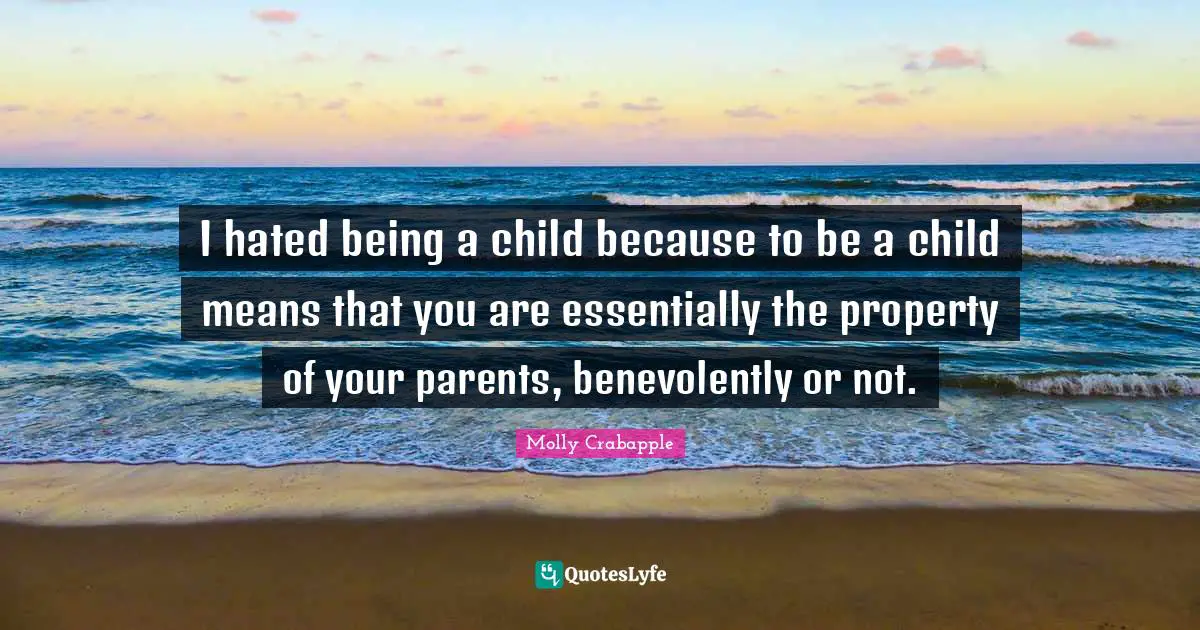 I hated being a child because to be a child means that you are essentially the property of your parents, benevolently or not.
