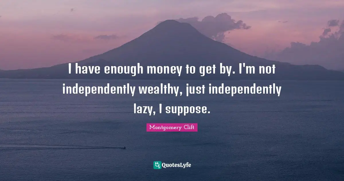 I have enough money to get by. I'm not independently wealthy, just independently lazy, I suppose.