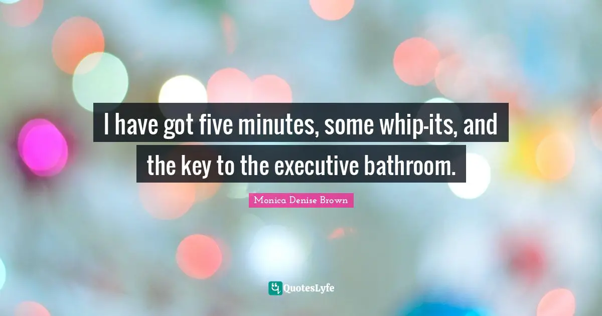 I have got five minutes, some whip-its, and the key to the executive bathroom.