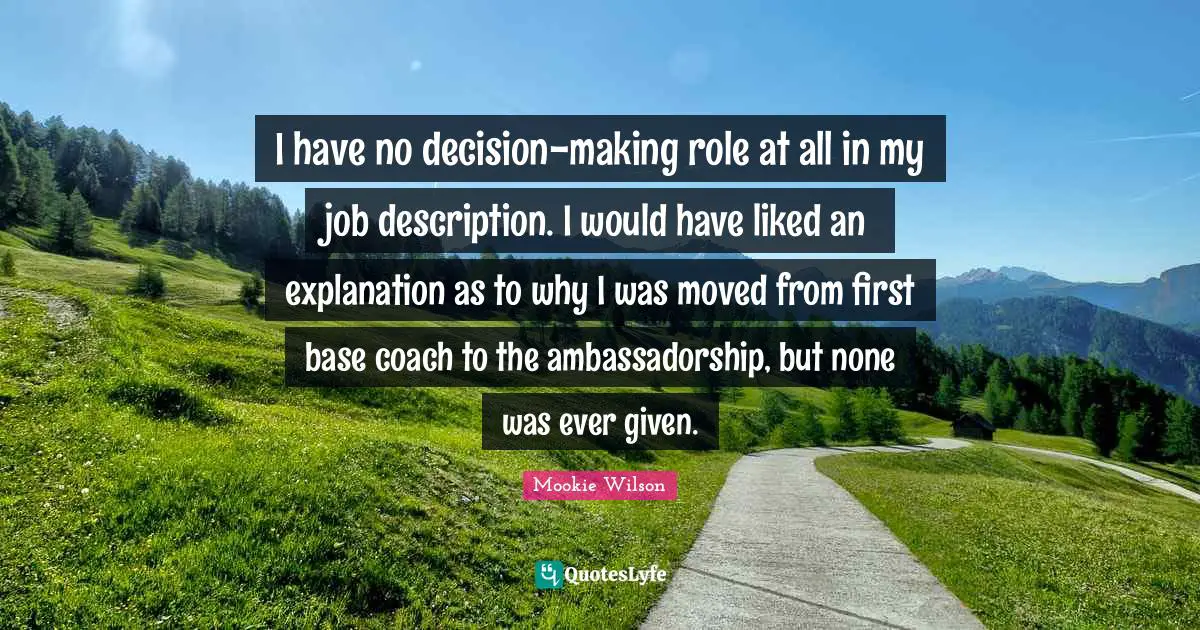 I have no decision-making role at all in my job description. I would have liked an explanation as to why I was moved from first base coach to the ambassadorship, but none was ever given.