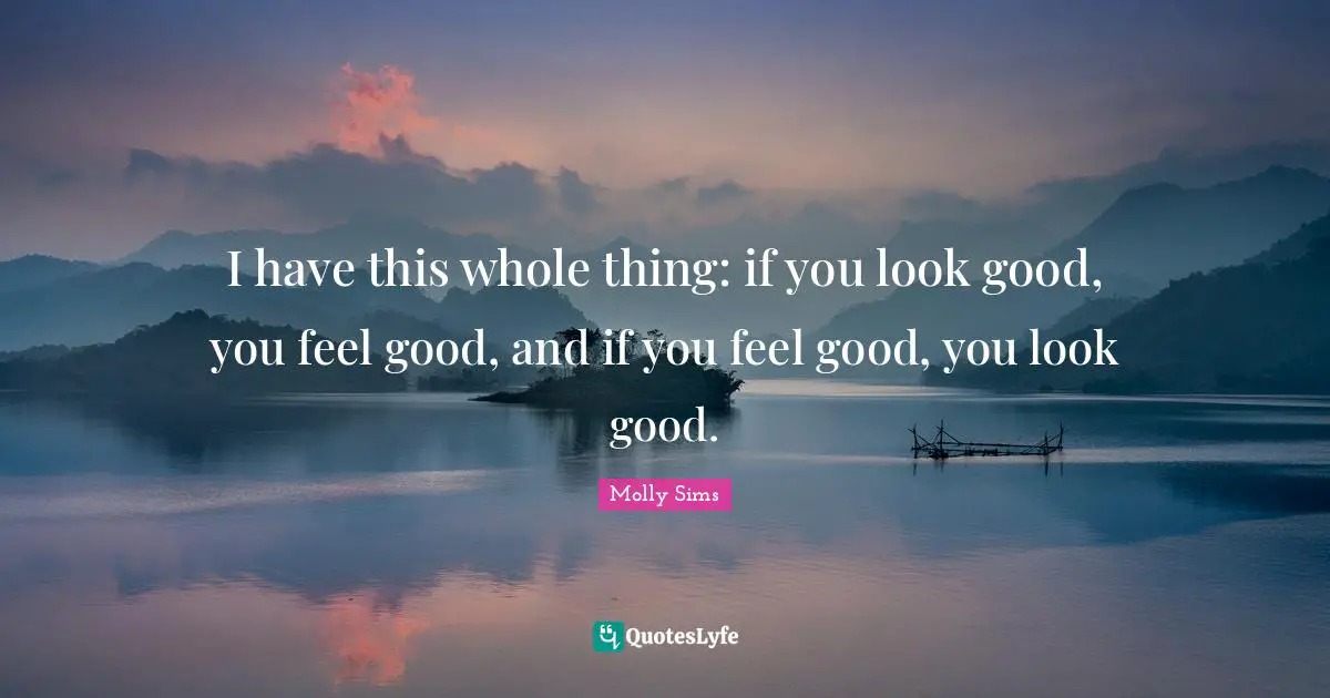 I have this whole thing: if you look good, you feel good, and if you feel good, you look good.