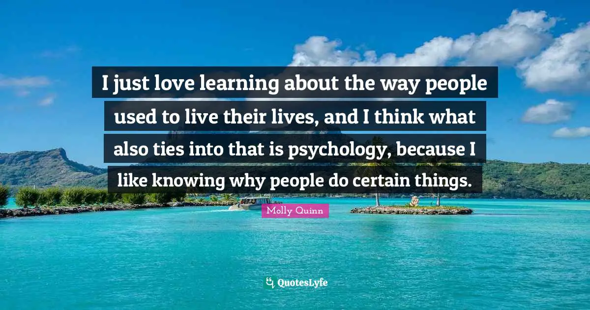I just love learning about the way people used to live their lives, and I think what also ties into that is psychology, because I like knowing why people do certain things.