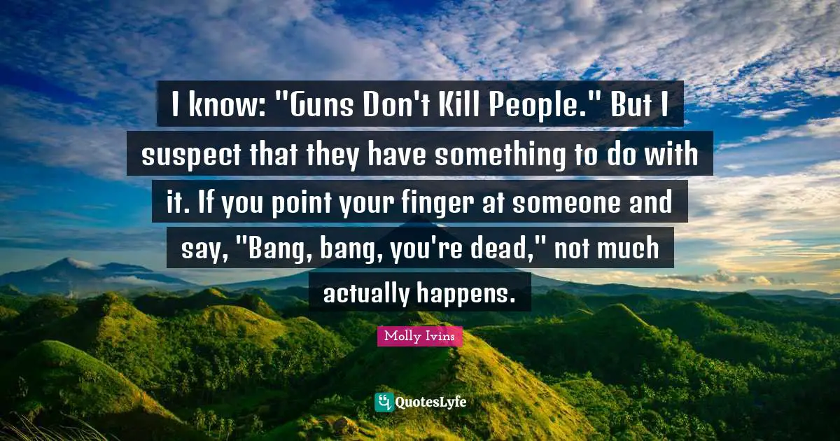 I know: "Guns Don't Kill People." But I suspect that they have something to do with it. If you point your finger at someone and say, "Bang, bang, you're dead," not much actually happens.