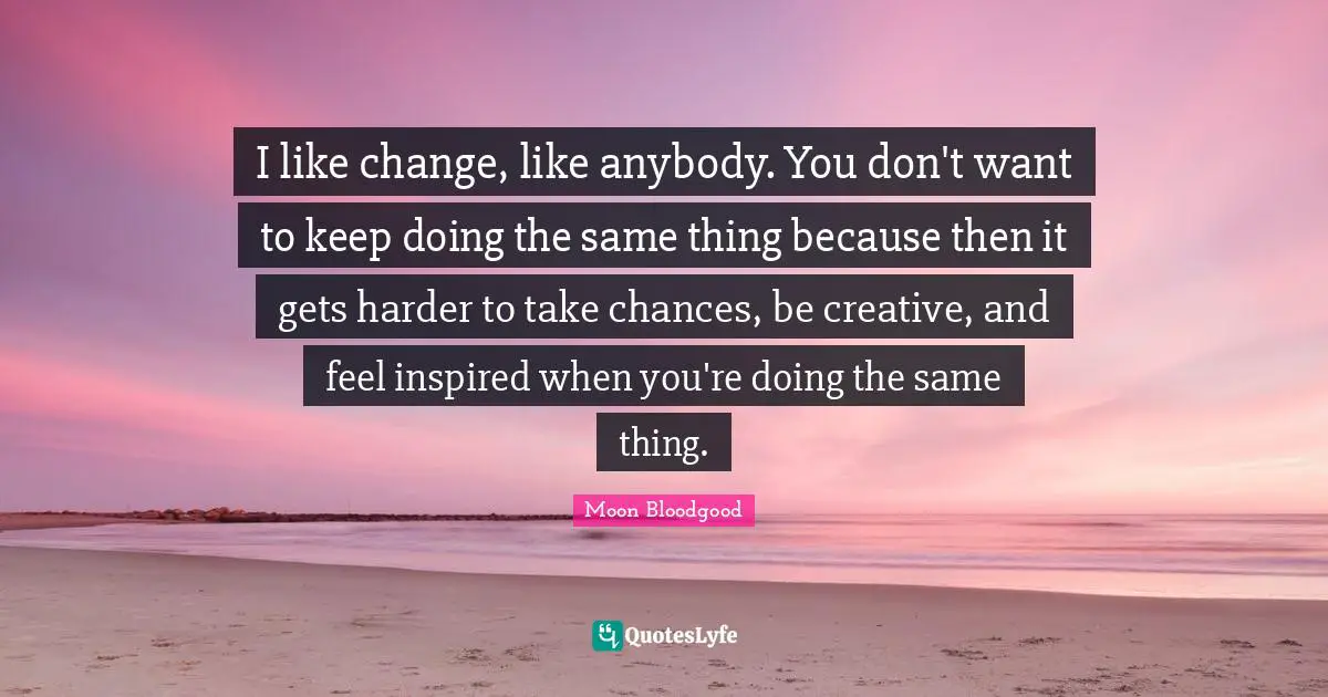 I like change, like anybody. You don't want to keep doing the same thing because then it gets harder to take chances, be creative, and feel inspired when you're doing the same thing.
