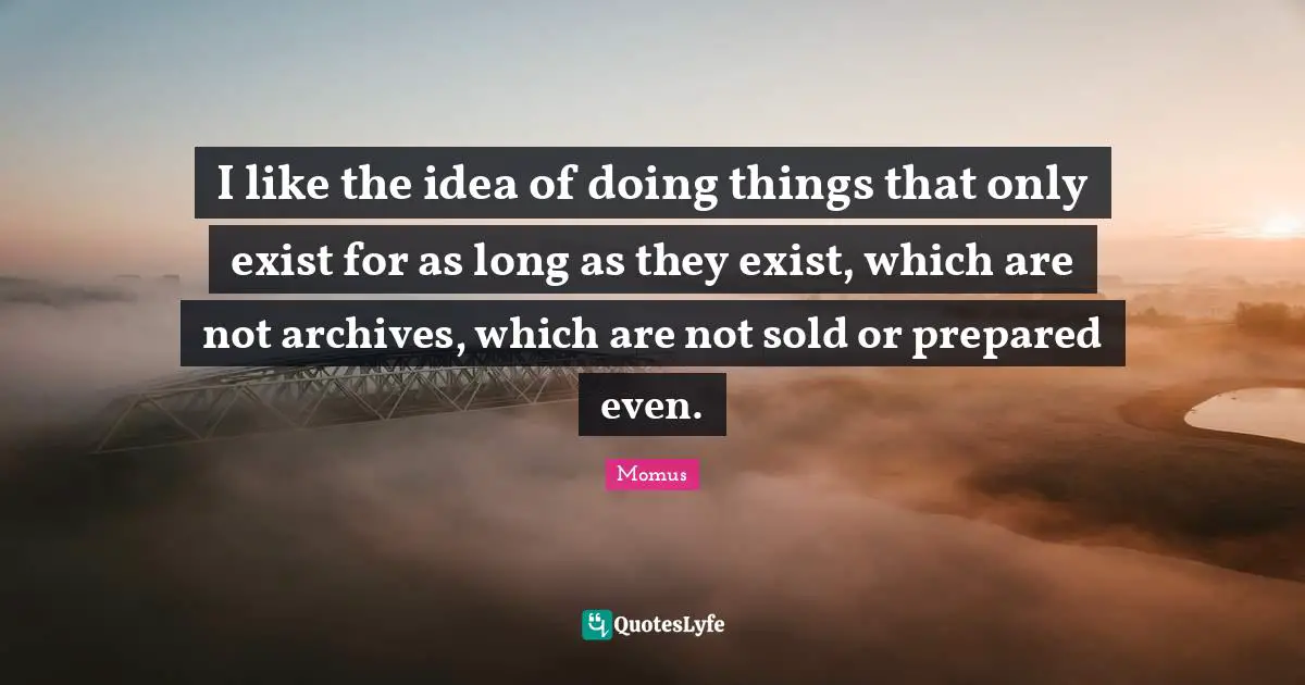I like the idea of doing things that only exist for as long as they exist, which are not archives, which are not sold or prepared even.