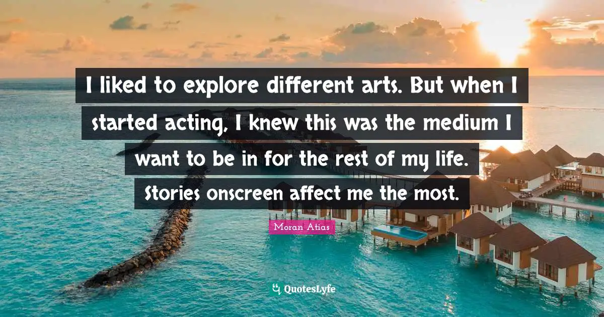 I liked to explore different arts. But when I started acting, I knew this was the medium I want to be in for the rest of my life. Stories onscreen affect me the most.