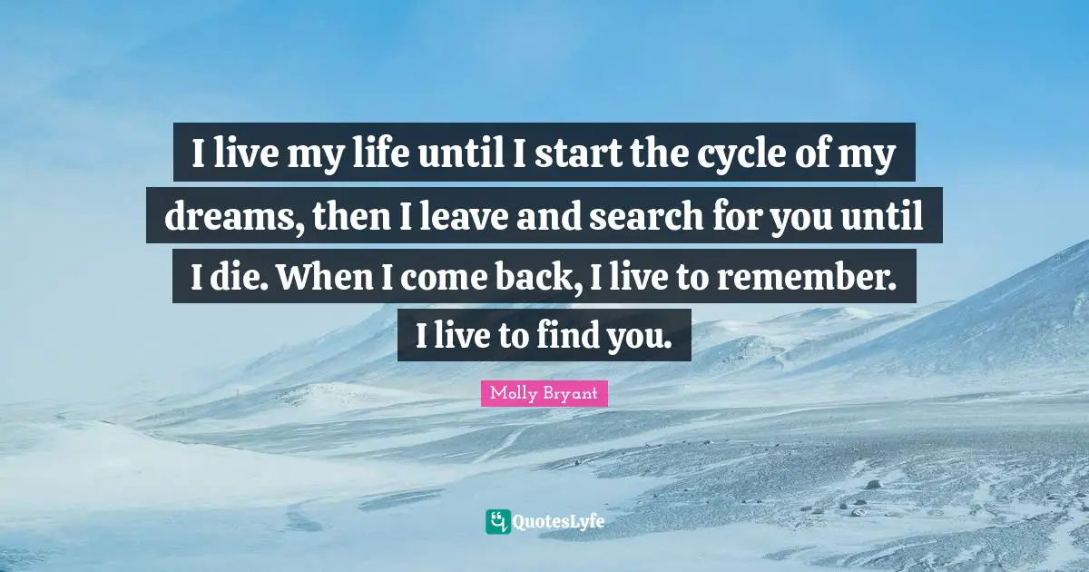 I live my life until I start the cycle of my dreams, then I leave and search for you until I die. When I come back, I live to remember. I live to find you.