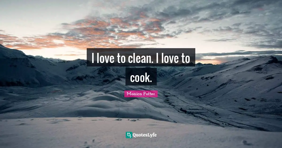 I love to clean. I love to cook.