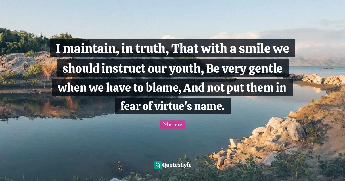 I maintain, in truth, That with a smile we should instruct our youth, Be very gentle when we have to blame, And not put them in fear of virtue's name.