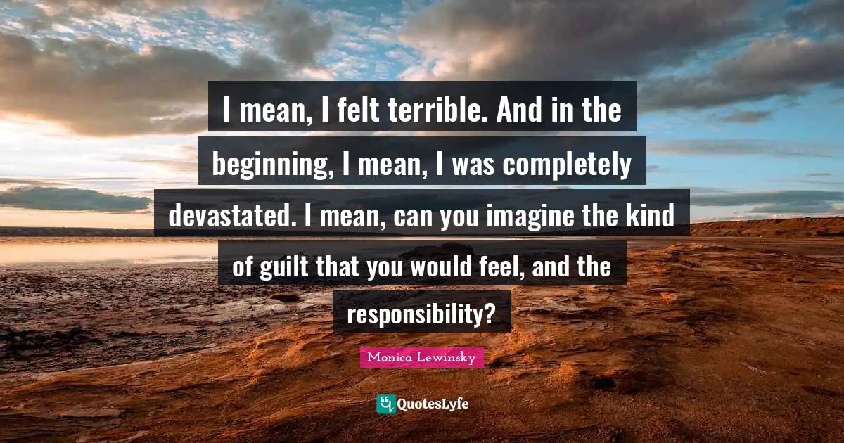 Monica Lewinsky Quotes: "I mean, I felt terrible. And in the beginning, I mean, I was completely devastated. I mean, can you imagine the kind of guilt that you would feel, and the responsibility?"