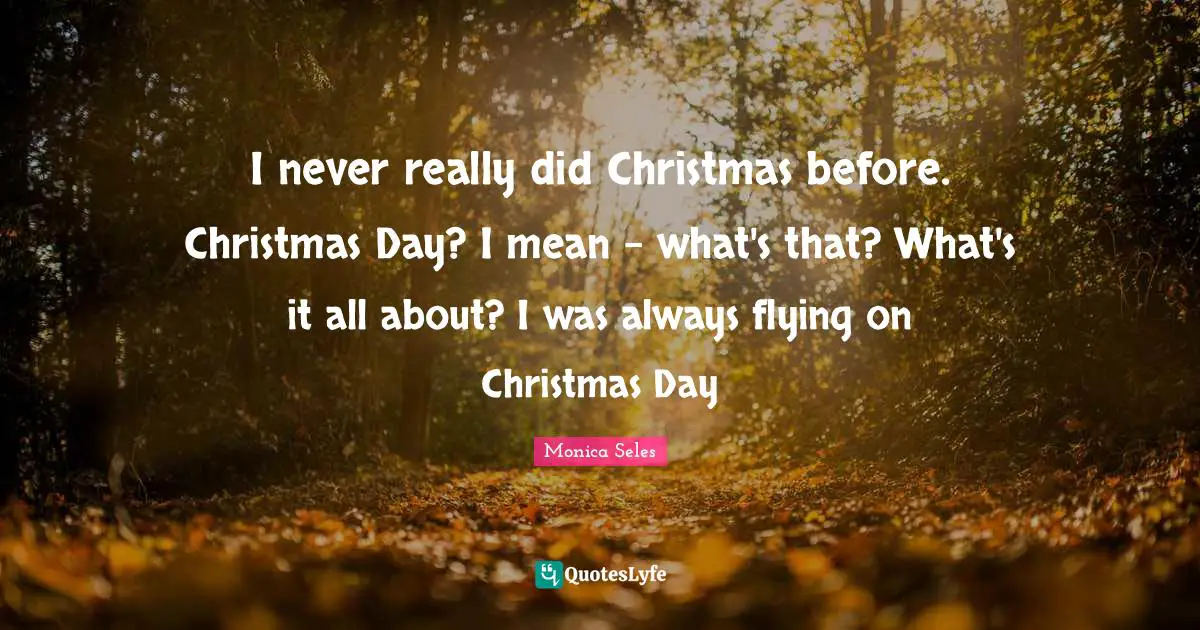 I never really did Christmas before. Christmas Day? I mean - what's that? What's it all about? I was always flying on Christmas Day
