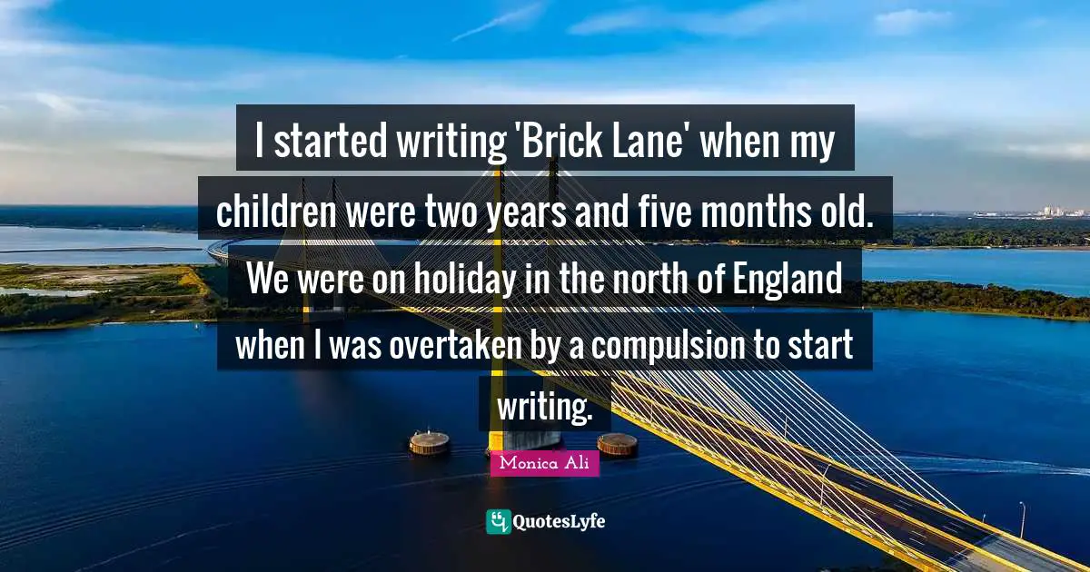 I started writing 'Brick Lane' when my children were two years and five months old. We were on holiday in the north of England when I was overtaken by a compulsion to start writing.