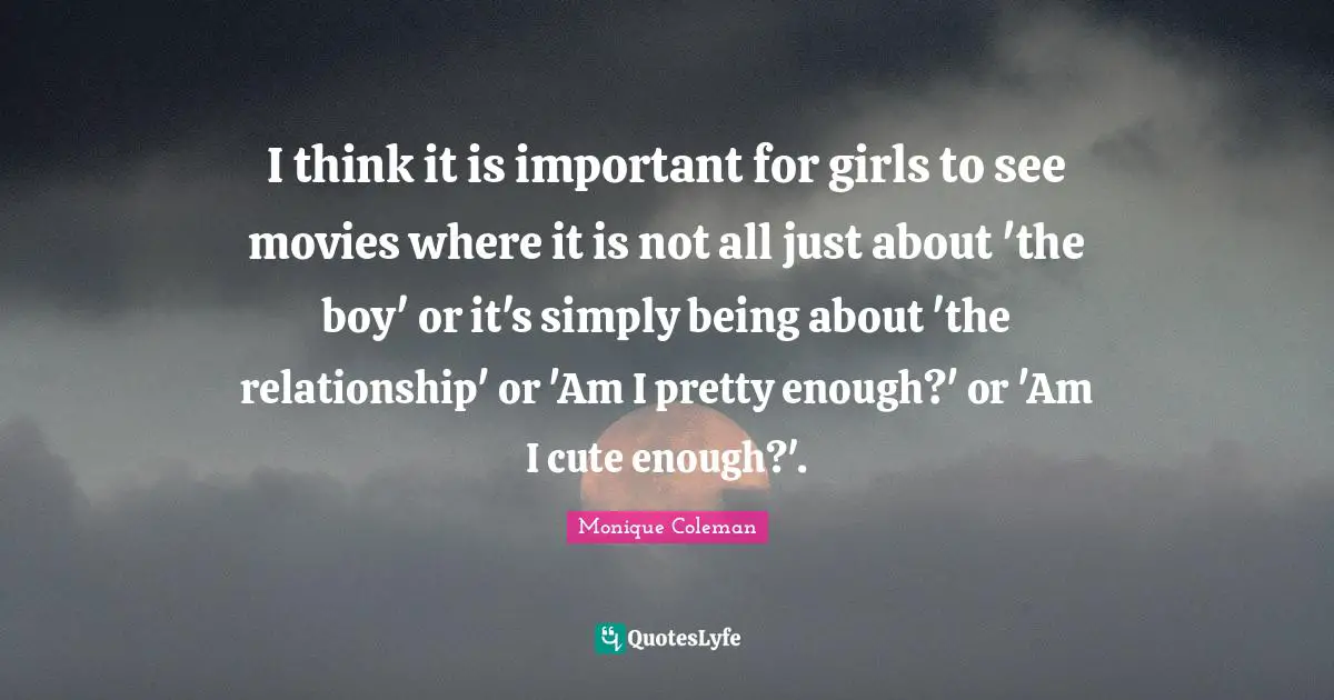 I think it is important for girls to see movies where it is not all just about 'the boy' or it's simply being about 'the relationship' or 'Am I pretty enough?' or 'Am I cute enough?'.