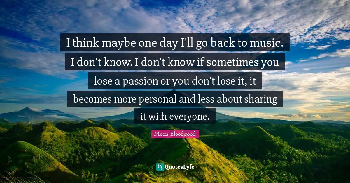 I think maybe one day I'll go back to music. I don't know. I don't know if sometimes you lose a passion or you don't lose it, it becomes more personal and less about sharing it with everyone.