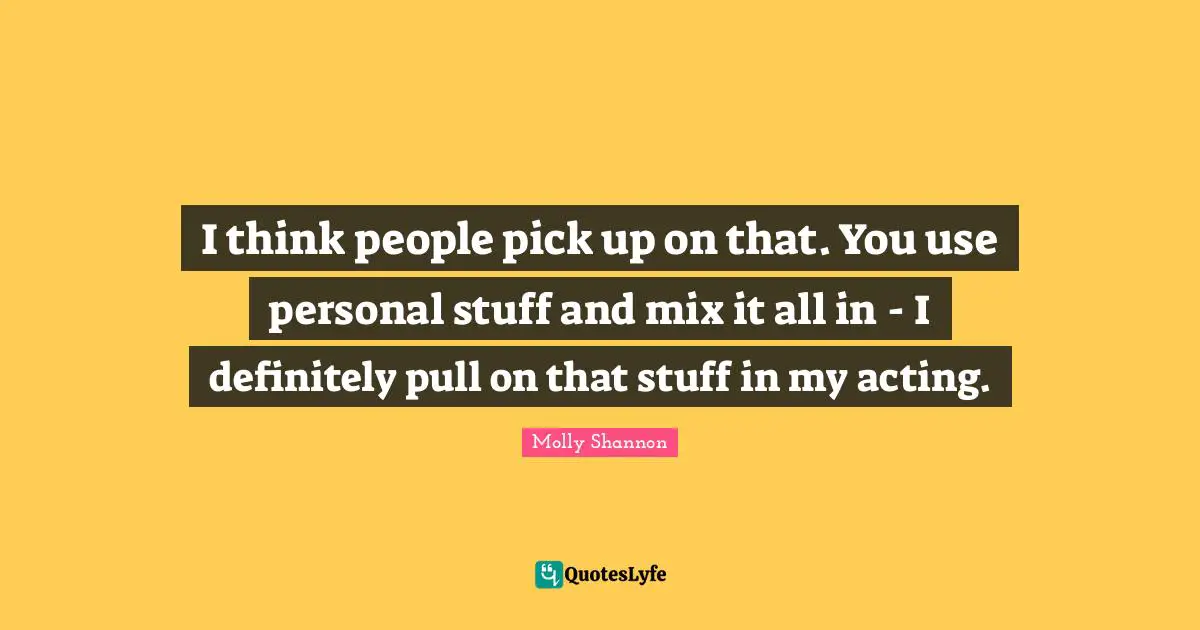 I think people pick up on that. You use personal stuff and mix it all in - I definitely pull on that stuff in my acting.