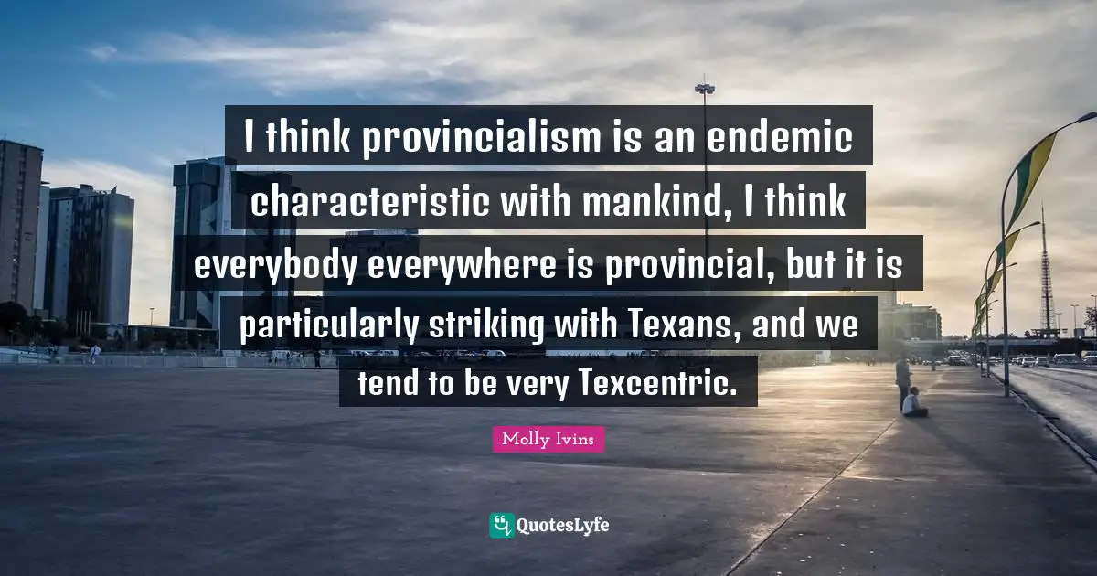 I think provincialism is an endemic characteristic with mankind, I think everybody everywhere is provincial, but it is particularly striking with Texans, and we tend to be very Texcentric.