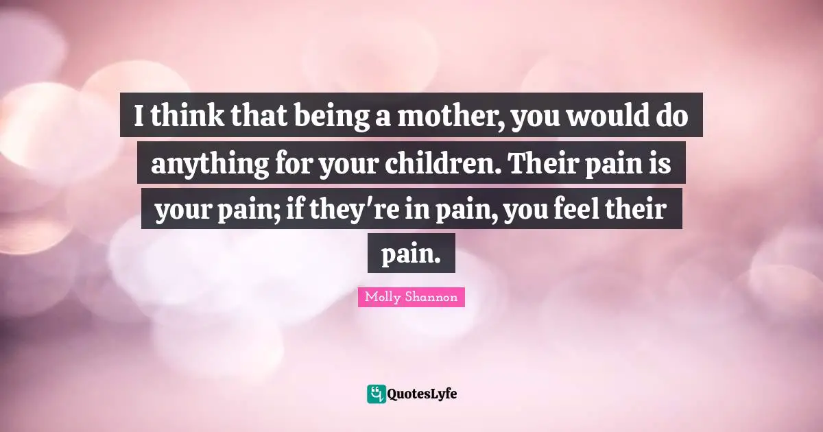 I think that being a mother, you would do anything for your children. Their pain is your pain; if they're in pain, you feel their pain.