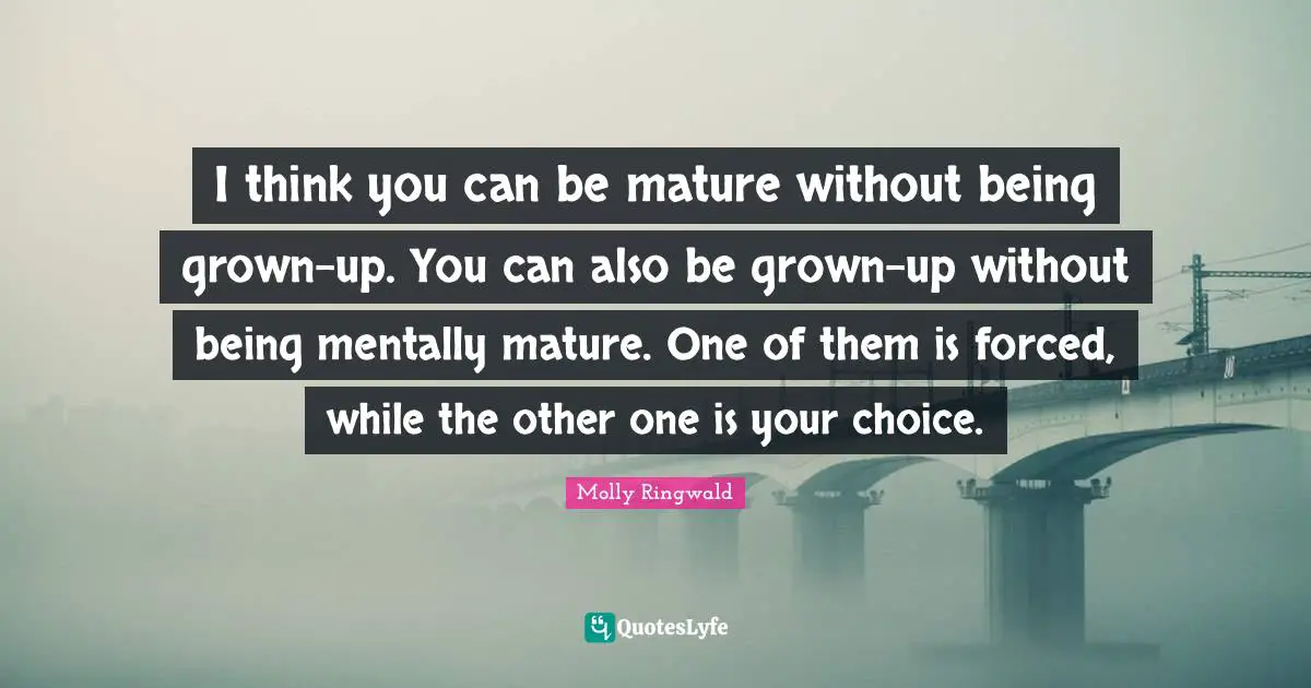 I think you can be mature without being grown-up. You can also be grown-up without being mentally mature. One of them is forced, while the other one is your choice.