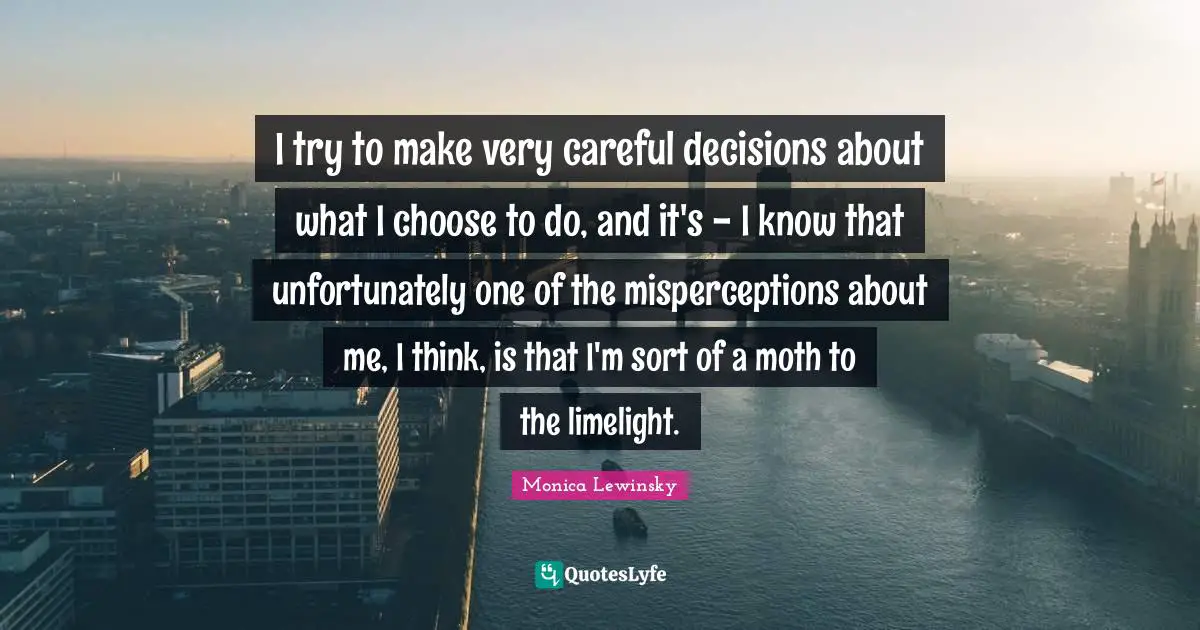Monica Lewinsky Quotes: "I try to make very careful decisions about what I choose to do, and it's - I know that unfortunately one of the misperceptions about me, I think, is that I'm sort of a moth to the limelight."