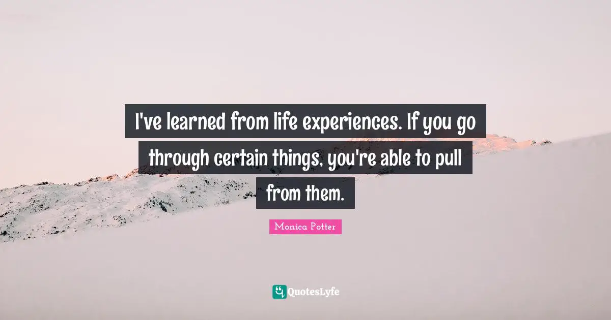 I've learned from life experiences. If you go through certain things, you're able to pull from them.