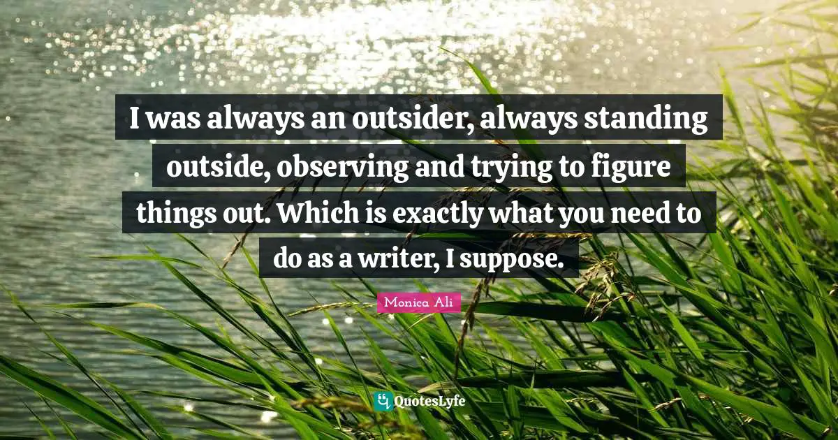 I was always an outsider, always standing outside, observing and trying to figure things out. Which is exactly what you need to do as a writer, I suppose.