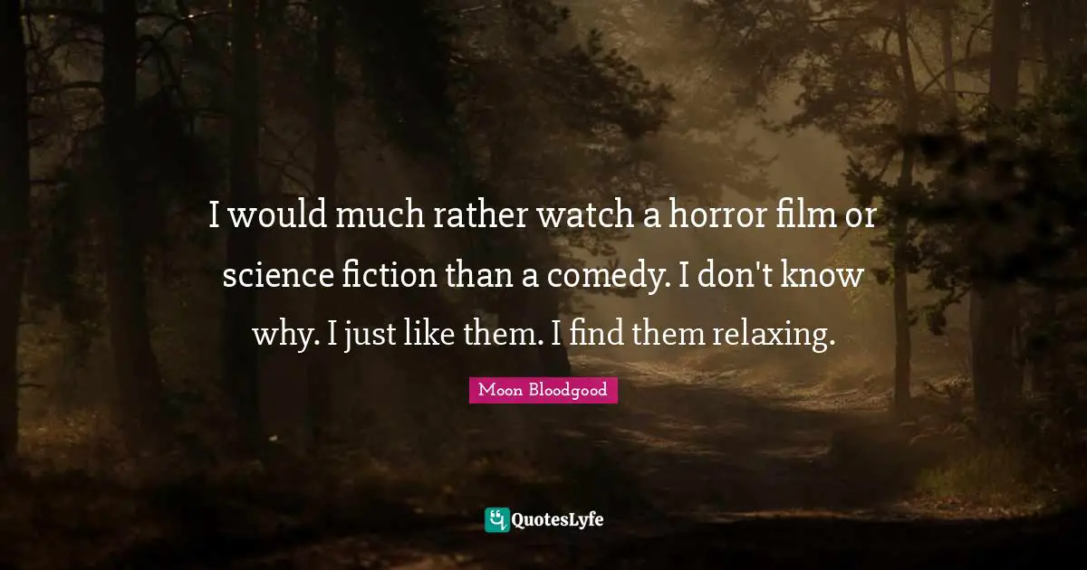 I would much rather watch a horror film or science fiction than a comedy. I don't know why. I just like them. I find them relaxing.