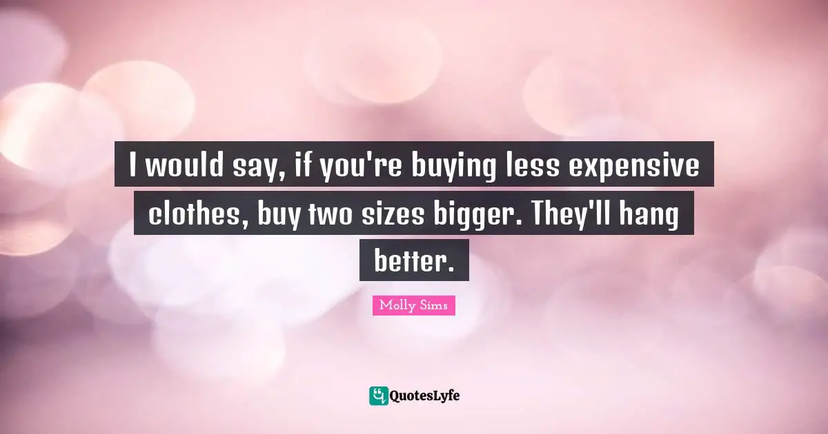 I would say, if you're buying less expensive clothes, buy two sizes bigger. They'll hang better.