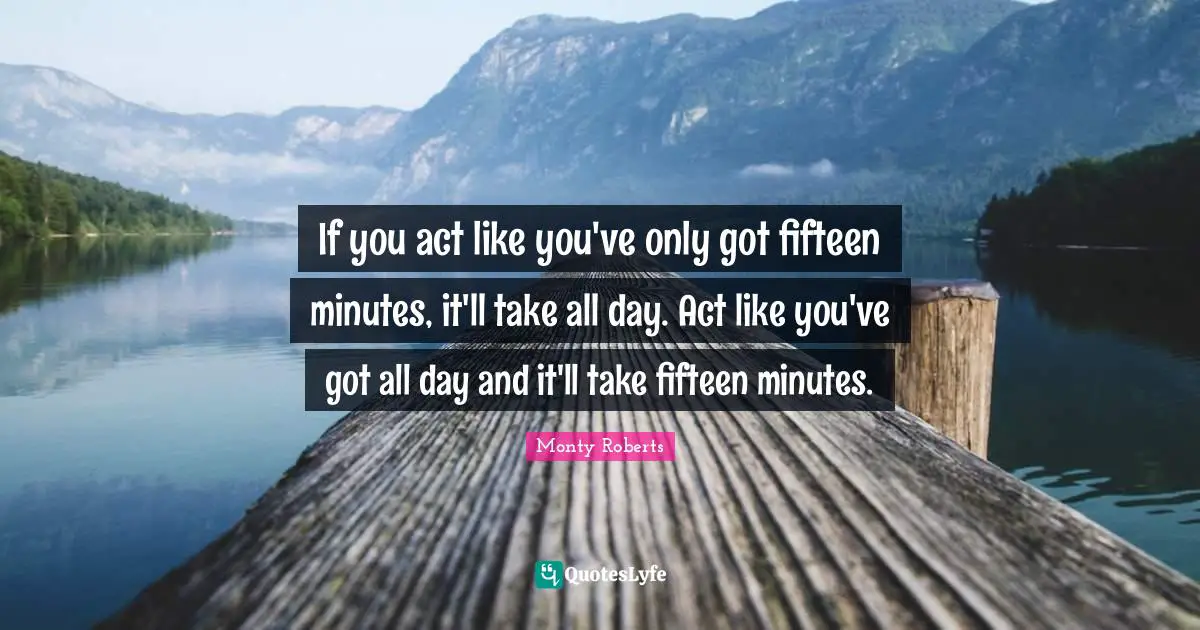 If you act like you've only got fifteen minutes, it'll take all day. Act like you've got all day and it'll take fifteen minutes.