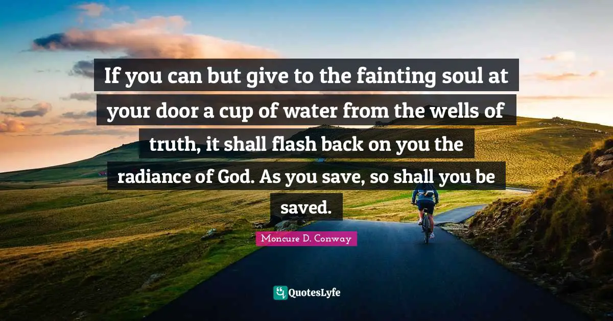 If you can but give to the fainting soul at your door a cup of water from the wells of truth, it shall flash back on you the radiance of God. As you save, so shall you be saved.