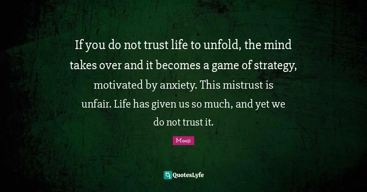 Mooji Quotes: If you do not trust life to unfold, the mind takes over and it becomes a game of strategy, motivated by anxiety. This mistrust is unfair. Life has given us so much, and yet we do not trust it.