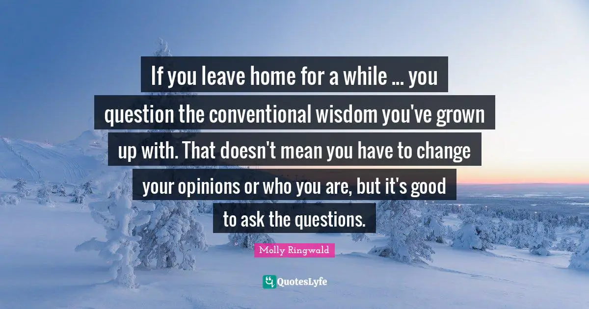 If you leave home for a while ... you question the conventional wisdom you've grown up with. That doesn't mean you have to change your opinions or who you are, but it's good to ask the questions.