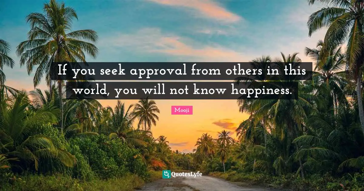 If you seek approval from others in this world, you will not know happiness.