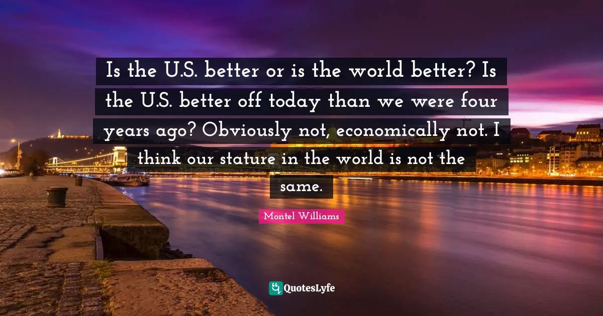 Montel Williams Quotes: "Is the U.S. better or is the world better? Is the U.S. better off today than we were four years ago? Obviously not, economically not. I think our stature in the world is not the same."
