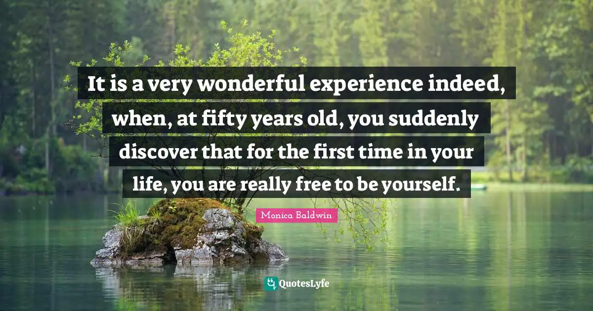It is a very wonderful experience indeed, when, at fifty years old, you suddenly discover that for the first time in your life, you are really free to be yourself.