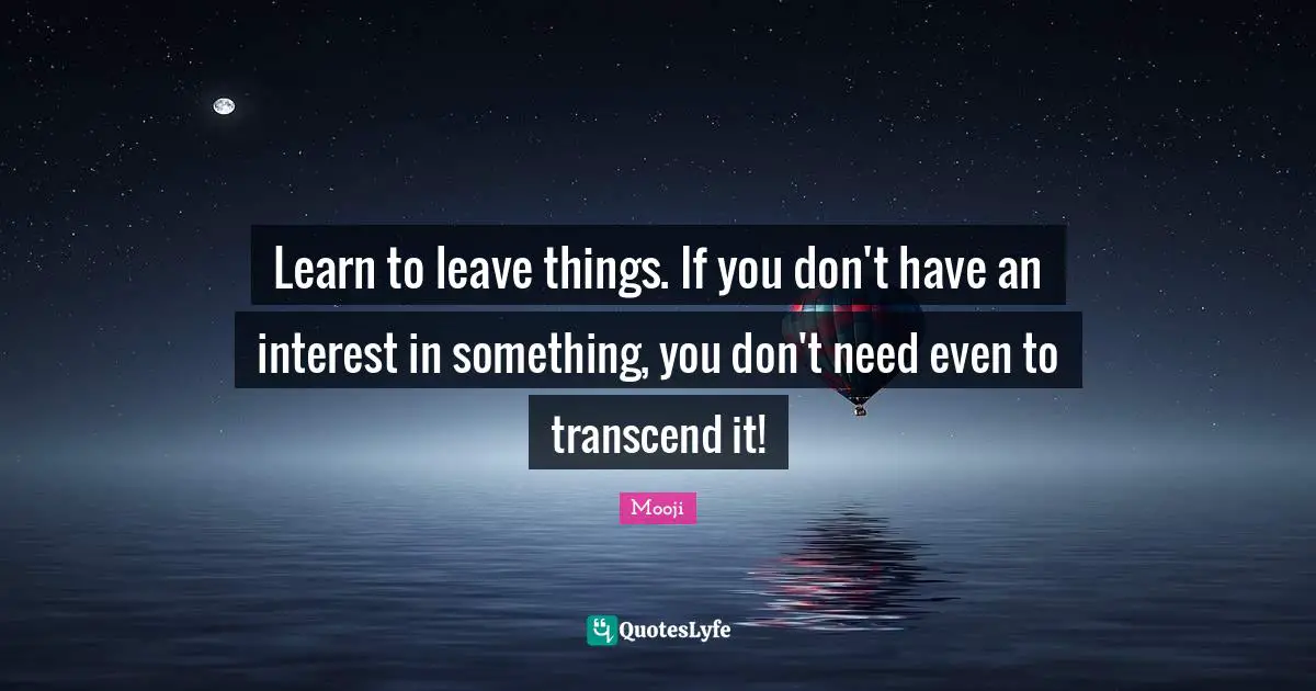 Learn to leave things. If you don't have an interest in something, you don't need even to transcend it!