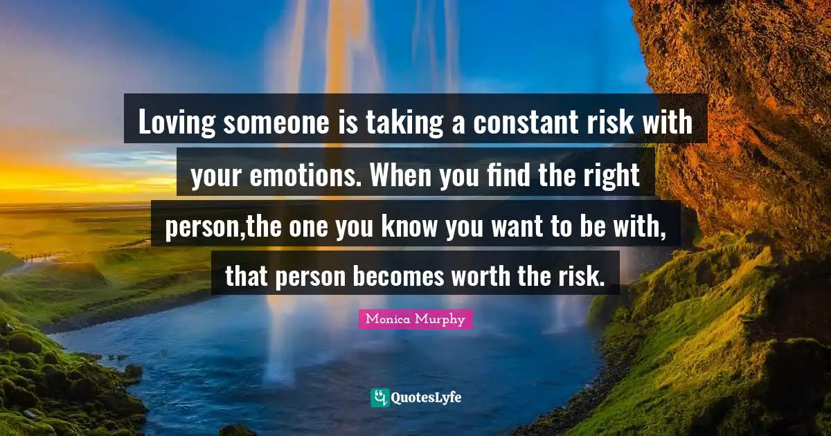 Loving someone is taking a constant risk with your emotions. When you find the right person,the one you know you want to be with, that person becomes worth the risk.