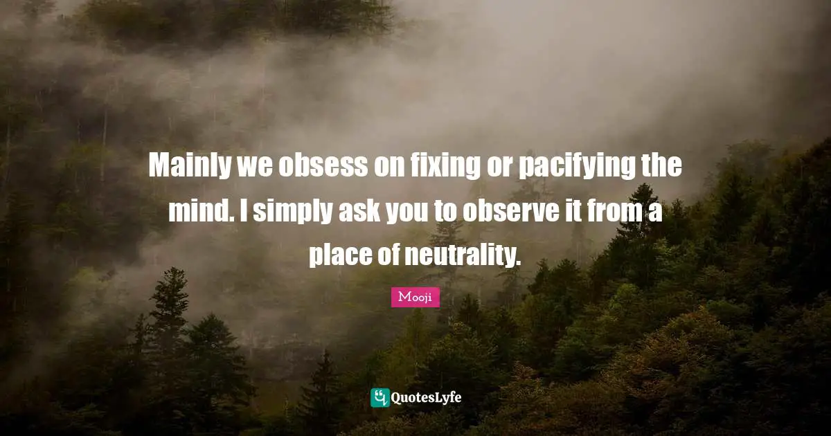 Mainly we obsess on fixing or pacifying the mind. I simply ask you to observe it from a place of neutrality.