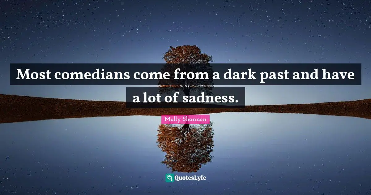 Most comedians come from a dark past and have a lot of sadness.