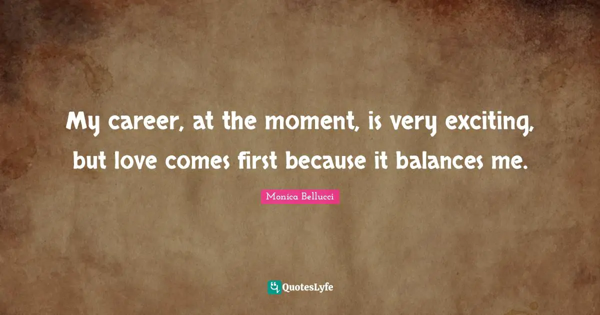 My career, at the moment, is very exciting, but love comes first because it balances me.