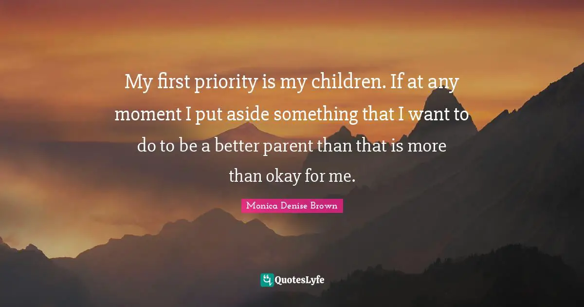 My first priority is my children. If at any moment I put aside something that I want to do to be a better parent than that is more than okay for me.