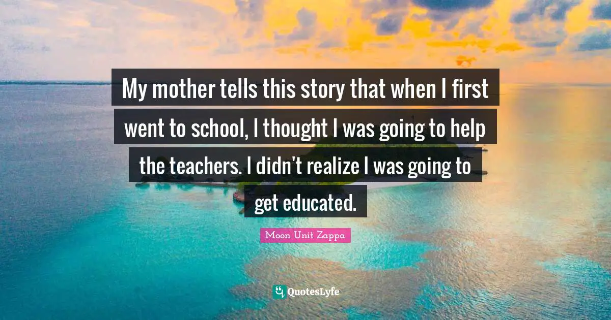 My mother tells this story that when I first went to school, I thought I was going to help the teachers. I didn't realize I was going to get educated.