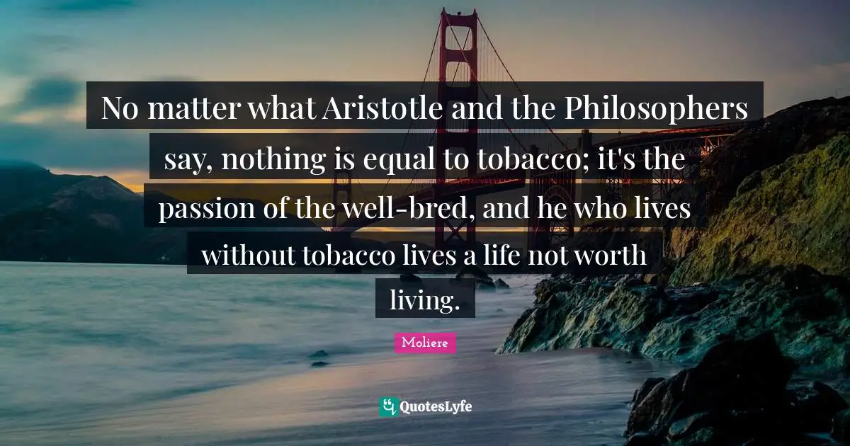 No matter what Aristotle and the Philosophers say, nothing is equal to tobacco; it's the passion of the well-bred, and he who lives without tobacco lives a life not worth living.