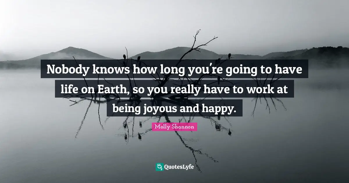 Nobody knows how long you're going to have life on Earth, so you really have to work at being joyous and happy.