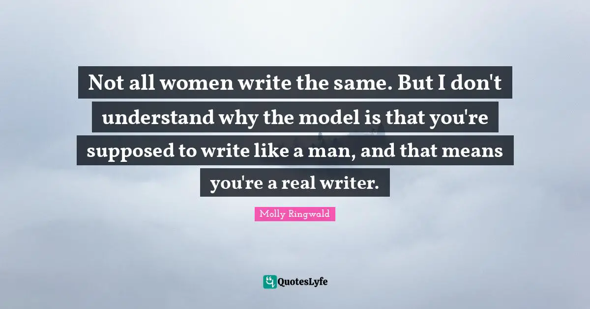 Not all women write the same. But I don't understand why the model is that you're supposed to write like a man, and that means you're a real writer.