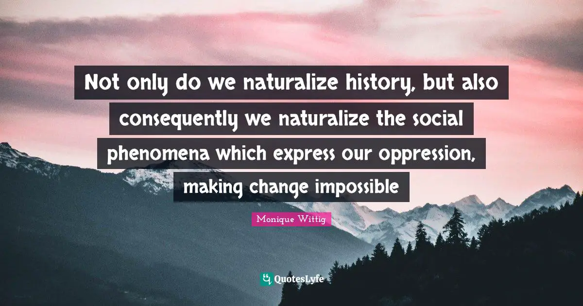 Not only do we naturalize history, but also consequently we naturalize the social phenomena which express our oppression, making change impossible
